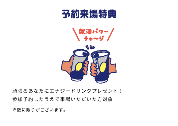 予約来場特典 頑張るあなたにエナジードリンクプレゼント！ 参加予約したうえで来場いただいた方対象 ※数に限りがございます。