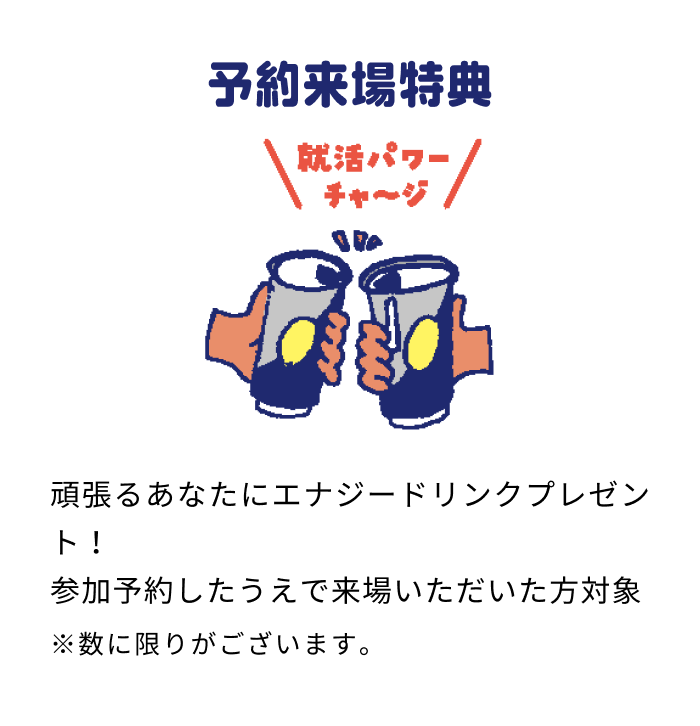 予約来場特典 頑張るあなたにエナジードリンクプレゼント！ 参加予約したうえで来場いただいた方対象 ※数に限りがございます。